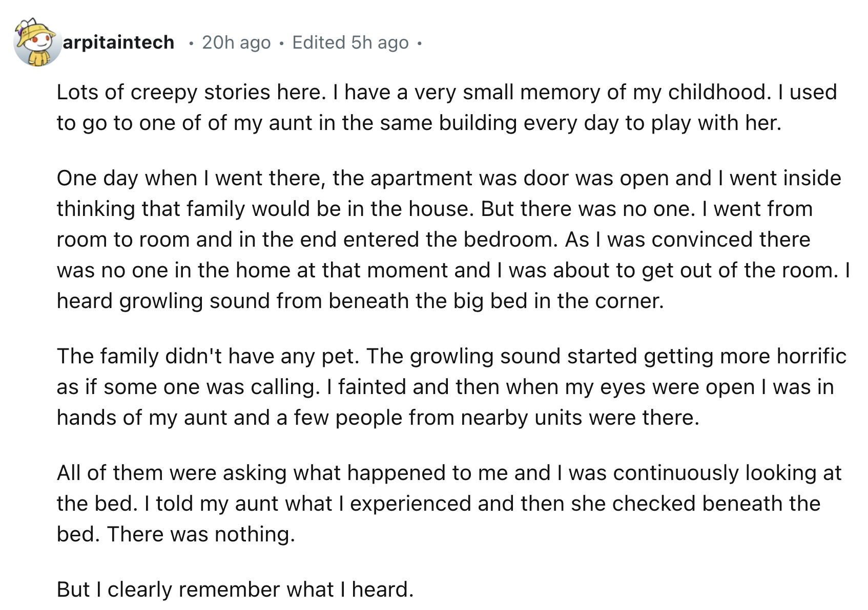 number - arpitaintech 20h ago Edited 5h ago Lots of creepy stories here. I have a very small memory of my childhood. I used to go to one of of my aunt in the same building every day to play with her. One day when I went there, the apartment was door was o